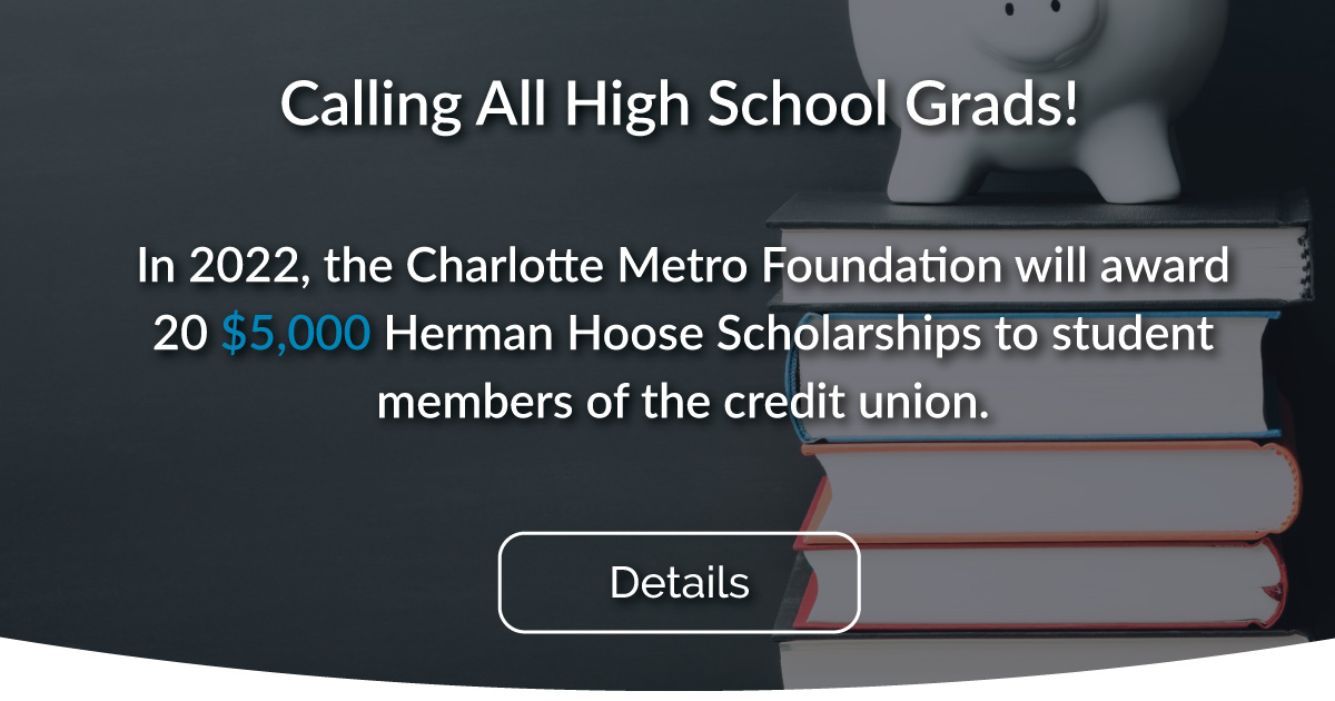 In 2022, the Charlotte Metro Foundation will award 20 $5,000 Herman Hoose Scholarships to student members of the credit union.